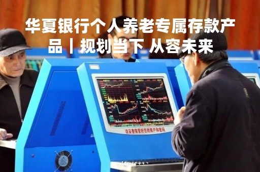 华夏银行个人养老专属存款产品｜规划当下 从容未来