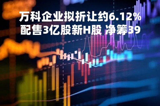 万科企业拟折让约6.12%配售3亿股新H股 净筹39.03亿港元