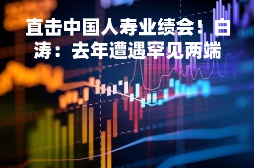 直击中国人寿业绩会！白涛：去年遭遇罕见两端承压，行业复苏已有积极信号