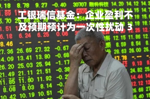 工银瑞信基金：企业盈利不及预期预计为一次性扰动 3月将有所修复
