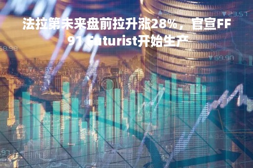 法拉第未来盘前拉升涨28%，官宣FF 91 Futurist开始生产