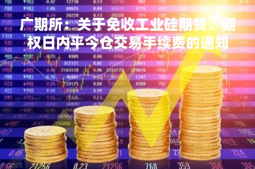 广期所：关于免收工业硅期货、期权日内平今仓交易手续费的通知