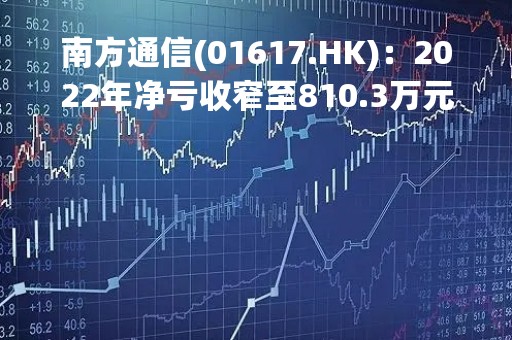 南方通信(01617.HK)：2022年净亏收窄至810.3万元