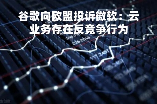 谷歌向欧盟投诉微软：云业务存在反竞争行为