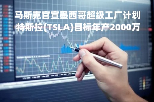马斯克官宣墨西哥超级工厂计划 特斯拉(TSLA)目标年产2000万辆汽车