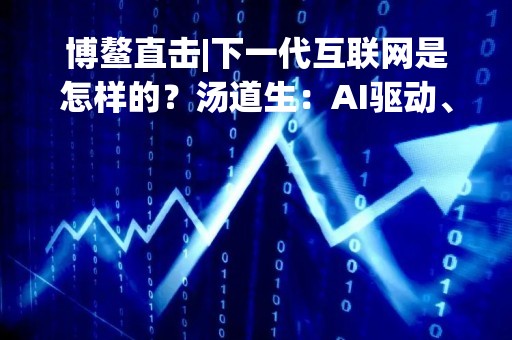 博鳌直击|下一代互联网是怎样的？汤道生：AI驱动、全真、深入产业