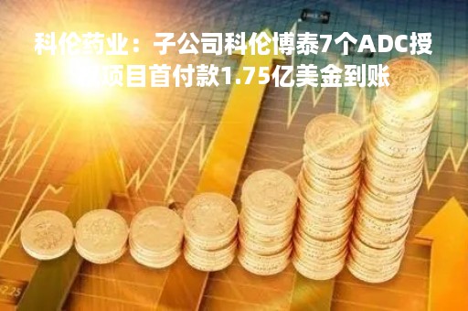 科伦药业：子公司科伦博泰7个ADC授权项目首付款1.75亿美金到账
