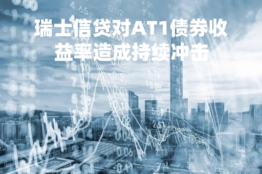 瑞士信贷对AT1债券收益率造成持续冲击