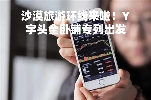 沙漠旅游环线来啦！Y字头全卧铺专列出发