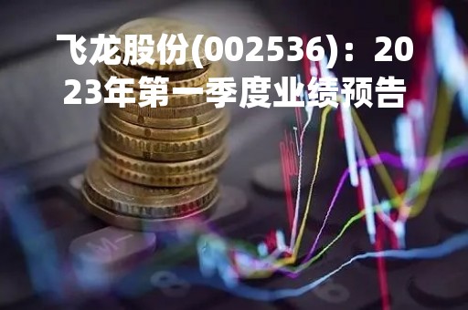 飞龙股份(002536)：2023年第一季度业绩预告，预计实现归属于上市公司股东净利润为盈利:5800万元―7000万元，同比上升565.48%―703.17%