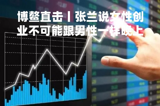 博鳌直击丨张兰说女性创业不可能跟男性一样晚上去KTV去泡澡，说到这里cue了一下蒋锡培…