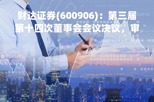 财达证券(600906)：第三届第十四次董事会会议决议，审议《关于审议（财达证券股份有限公司公募资产管理计划2022年年度报告）的议案》等议案