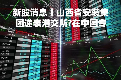 新股消息丨山西省安装集团递表港交所?在中国专业工业工程及专业配套工程承包商中排名第八