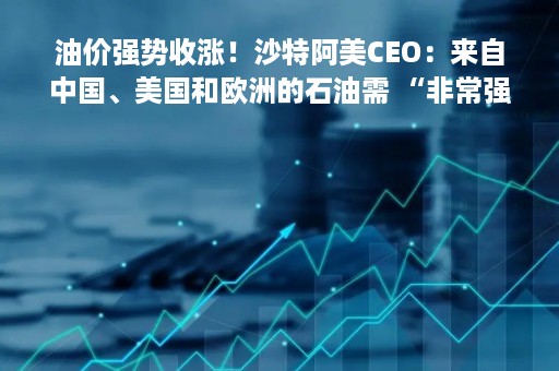 油价强势收涨！沙特阿美CEO：来自中国、美国和欧洲的石油需 “非常强劲”