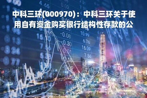 中科三环(000970)：中科三环关于使用自有资金购买银行结构性存款的公告