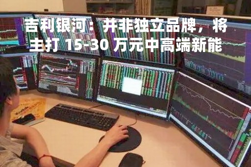 吉利银河：并非独立品牌，将主打 15-30 万元中高端新能源产品