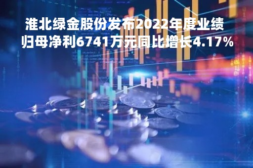 淮北绿金股份发布2022年度业绩 归母净利6741万元同比增长4.17%