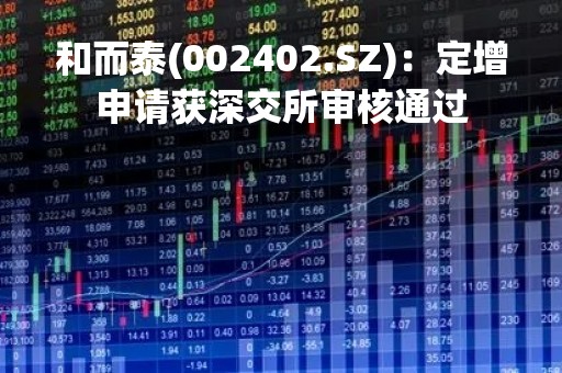 和而泰(002402.SZ)：定增申请获深交所审核通过