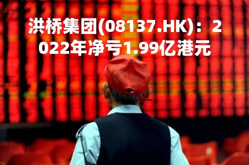 洪桥集团(08137.HK)：2022年净亏1.99亿港元