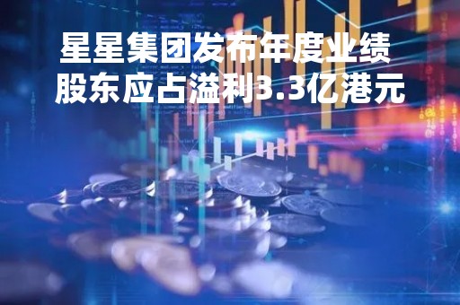 星星集团发布年度业绩 股东应占溢利3.3亿港元同比扭亏为盈