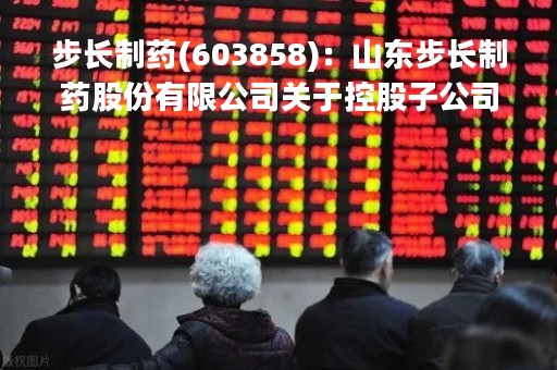 步长制药(603858)：山东步长制药股份有限公司关于控股子公司完成工商变更登记的公告