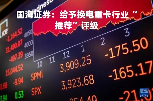 国海证券：给予换电重卡行业“推荐”评级
