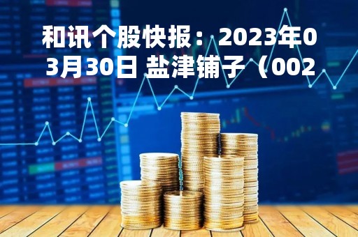 和讯个股快报：2023年03月30日 盐津铺子（002847）10:02分，股价快速拉升
