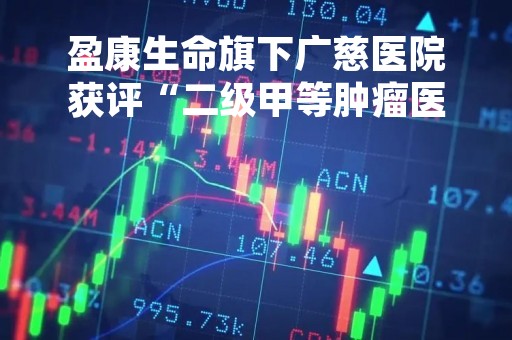 盈康生命旗下广慈医院获评“二级甲等肿瘤医院”，扩容肿瘤康复资源