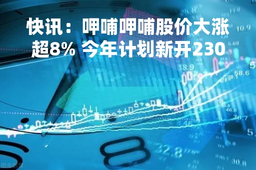 快讯：呷哺呷哺股价大涨超8% 今年计划新开230家餐厅