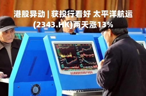 港股异动 | 获投行看好 太平洋航运(2343.HK)两天涨13%