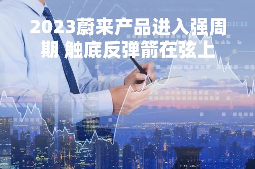 2023蔚来产品进入强周期 触底反弹箭在弦上