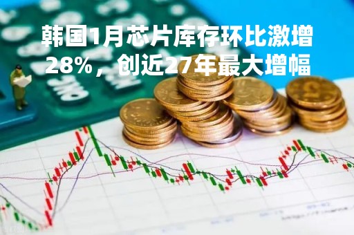 韩国1月芯片库存环比激增28%，创近27年最大增幅