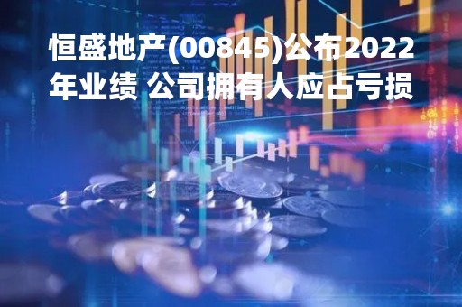 恒盛地产(00845)公布2022年业绩 公司拥有人应占亏损约2.97亿元 同比下降94.2%
