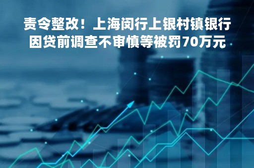 责令整改！上海闵行上银村镇银行因贷前调查不审慎等被罚70万元