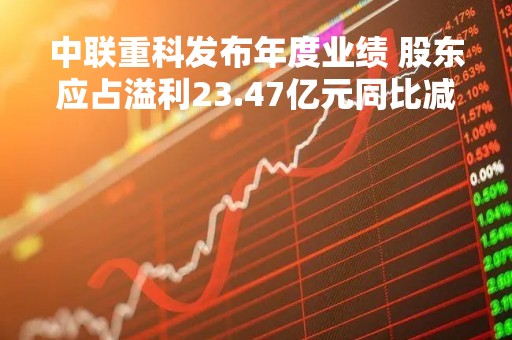 中联重科发布年度业绩 股东应占溢利23.47亿元同比减少62.76%