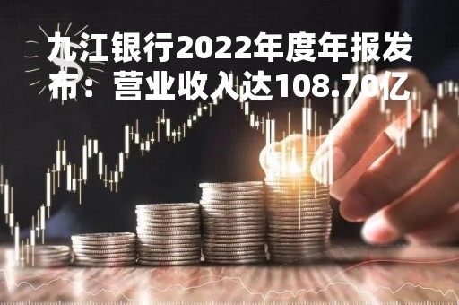 九江银行2022年度年报发布：营业收入达108.70亿元