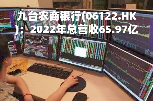 九台农商银行(06122.HK)：2022年总营收65.97亿元 同比增长3.7%