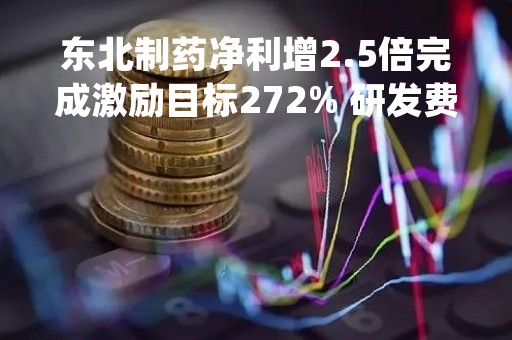 东北制药净利增2.5倍完成激励目标272% 研发费增 92%凭优势品种拓展国际市场