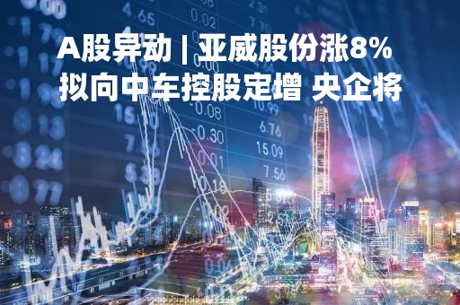 A股异动 | 亚威股份涨8% 拟向中车控股定增 央企将成实控人