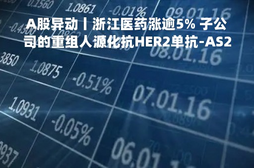 A股异动丨浙江医药涨逾5% 子公司的重组人源化抗HER2单抗-AS269偶联物将提交新药上市申请