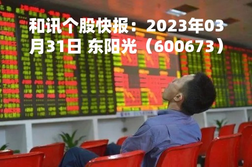 和讯个股快报：2023年03月31日 东阳光（600673）9:41分，股价快速拉升