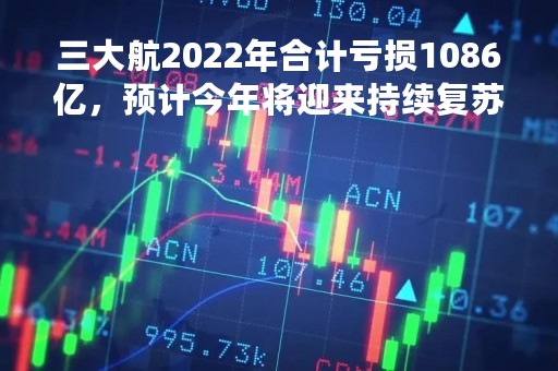 三大航2022年合计亏损1086亿，预计今年将迎来持续复苏