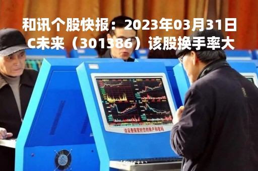 和讯个股快报：2023年03月31日 C未来（301386）该股换手率大于8%