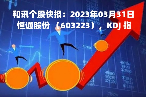 和讯个股快报：2023年03月31日 恒通股份 （603223），KDJ 指标出现低位金叉信号