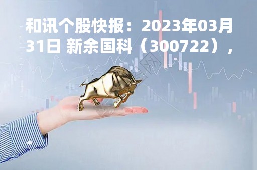 和讯个股快报：2023年03月31日 新余国科（300722），该股K线呈现“黑三兵”形态