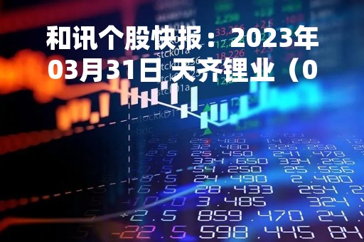 和讯个股快报：2023年03月31日 天齐锂业（002466），该股K线呈现“红三兵”形态