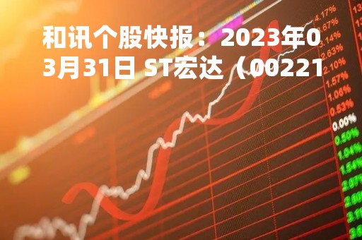 和讯个股快报：2023年03月31日 ST宏达（002211）10:29分，股价快速拉升