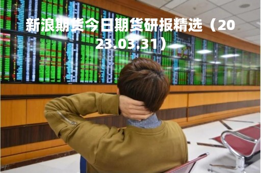 新浪期货今日期货研报精选（2023.03.31）