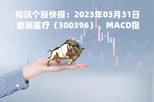 和讯个股快报：2023年03月31日 迪瑞医疗（300396），MACD指标出现“白龙出水”信号
