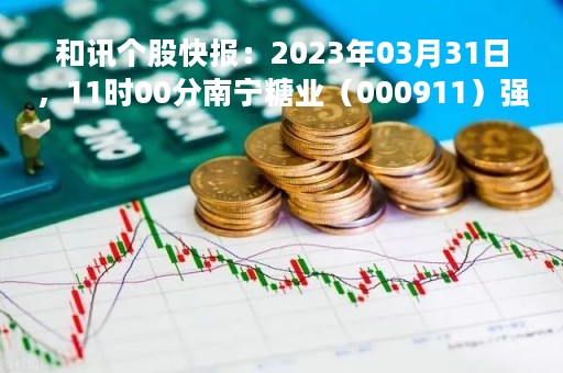和讯个股快报：2023年03月31日，11时00分南宁糖业（000911）强势封涨停